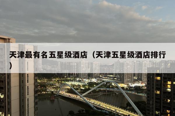 天津最有名五星级酒店（天津五星级酒店排行）