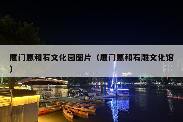 厦门惠和石文化园图片（厦门惠和石雕文化馆）