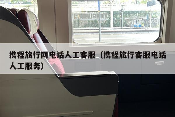 携程旅行网电话人工客服（携程旅行客服电话人工服务）