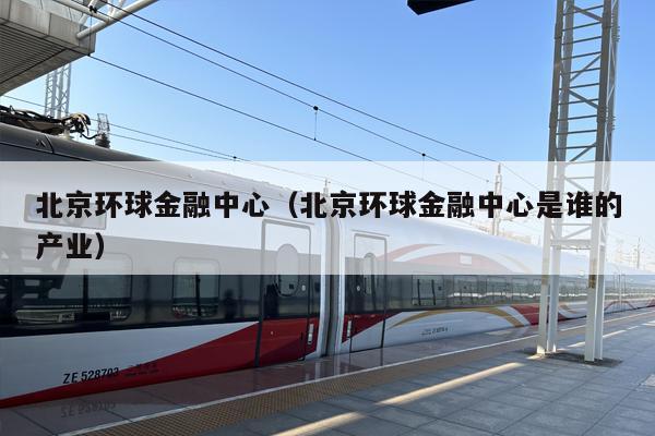 北京环球金融中心（北京环球金融中心是谁的产业）