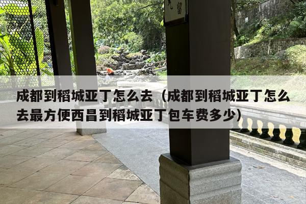 成都到稻城亚丁怎么去（成都到稻城亚丁怎么去最方便西昌到稻城亚丁包车费多少）