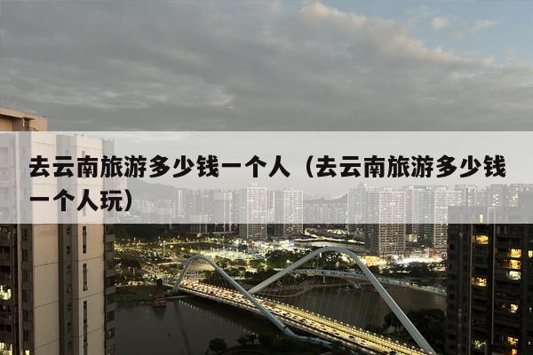 去云南旅游多少钱一个人（去云南旅游多少钱一个人玩）