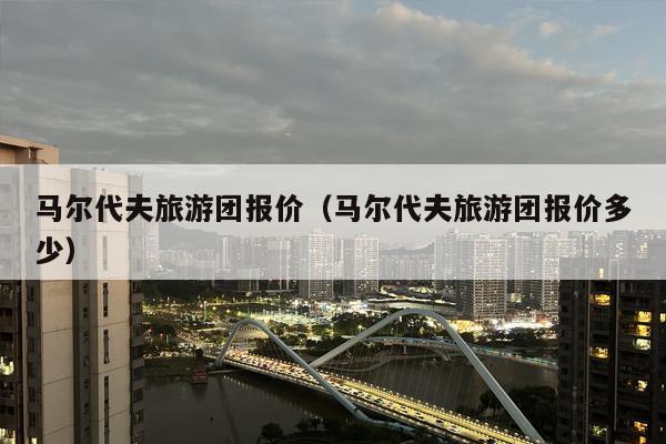 马尔代夫旅游团报价（马尔代夫旅游团报价多少）
