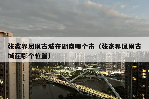 张家界凤凰古城在湖南哪个市（张家界凤凰古城在哪个位置）