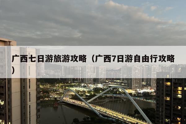 广西七日游旅游攻略（广西7日游自由行攻略）