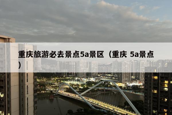 重庆旅游必去景点5a景区（重庆 5a景点）