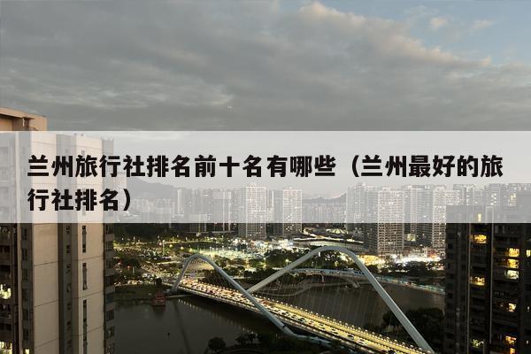 兰州旅行社排名前十名有哪些（兰州最好的旅行社排名）