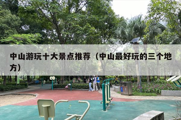 中山游玩十大景点推荐（中山最好玩的三个地方）