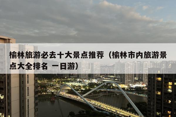 榆林旅游必去十大景点推荐（榆林市内旅游景点大全排名 一日游）