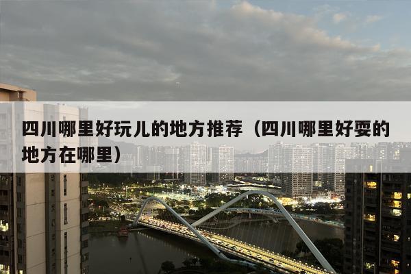 四川哪里好玩儿的地方推荐（四川哪里好耍的地方在哪里）