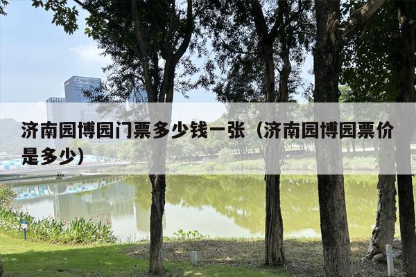 济南园博园门票多少钱一张（济南园博园票价是多少）