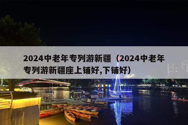 2024中老年专列游新疆（2024中老年专列游新疆座上铺好,下铺好）