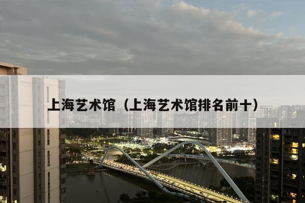 上海艺术馆（上海艺术馆排名前十）