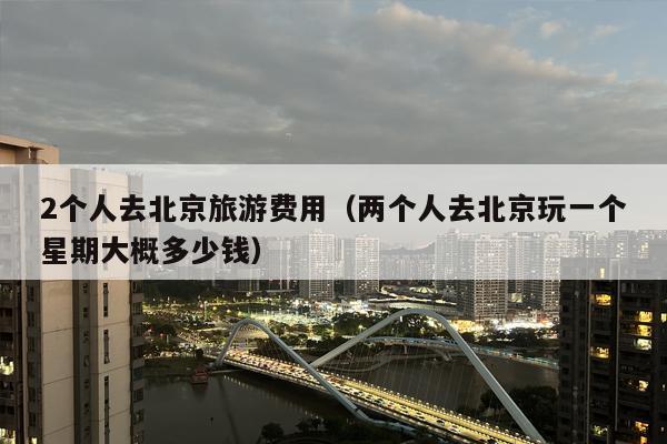 2个人去北京旅游费用（两个人去北京玩一个星期大概多少钱）