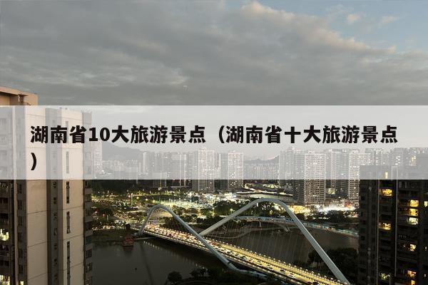 湖南省10大旅游景点（湖南省十大旅游景点）