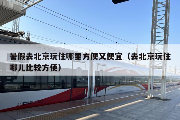 暑假去北京玩住哪里方便又便宜（去北京玩住哪儿比较方便）