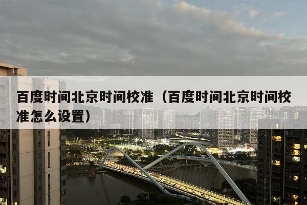 百度时间北京时间校准（百度时间北京时间校准怎么设置）