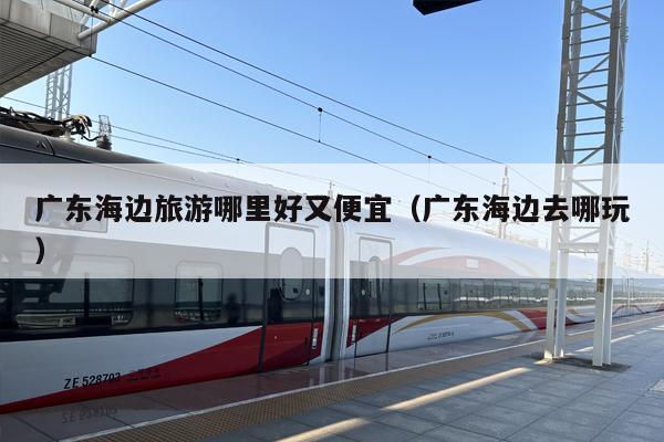 广东海边旅游哪里好又便宜（广东海边去哪玩）