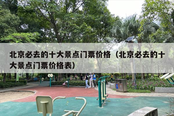 北京必去的十大景点门票价格（北京必去的十大景点门票价格表）