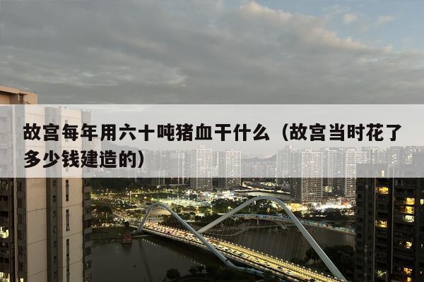 故宫每年用六十吨猪血干什么（故宫当时花了多少钱建造的）