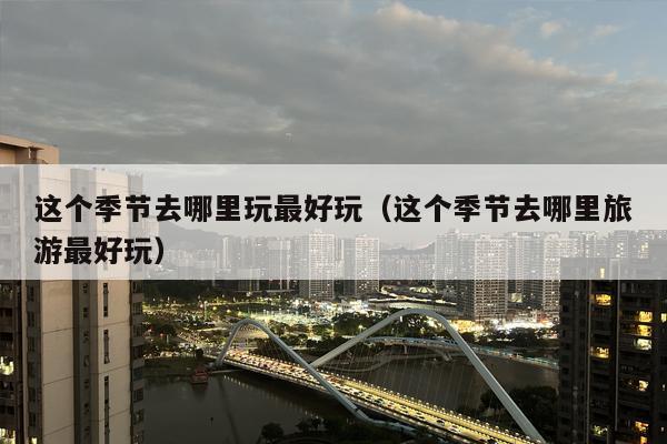 这个季节去哪里玩最好玩（这个季节去哪里旅游最好玩）