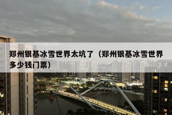 郑州银基冰雪世界太坑了（郑州银基冰雪世界多少钱门票）