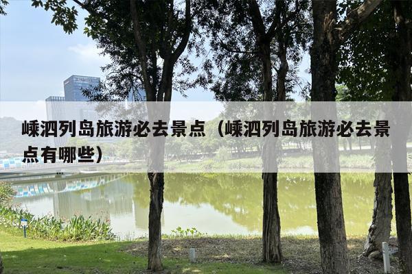 嵊泗列岛旅游必去景点（嵊泗列岛旅游必去景点有哪些）