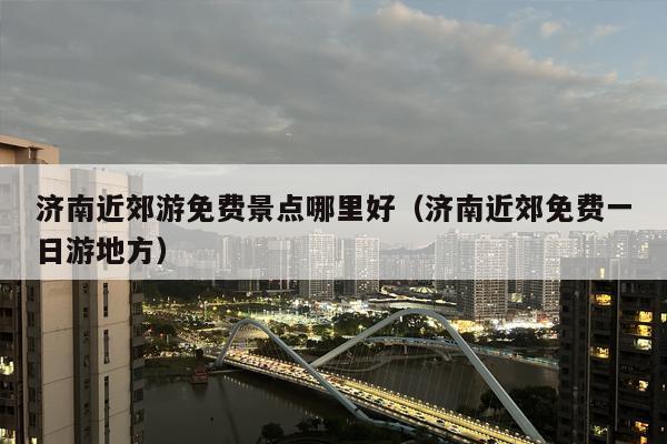 济南近郊游免费景点哪里好（济南近郊免费一日游地方）
