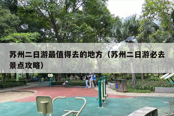 苏州二日游最值得去的地方（苏州二日游必去景点攻略）