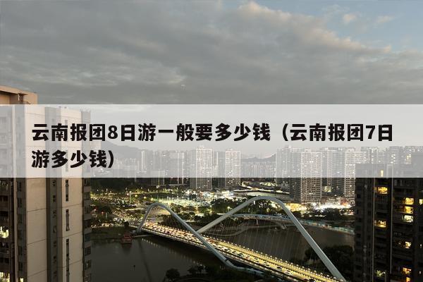 云南报团8日游一般要多少钱（云南报团7日游多少钱）