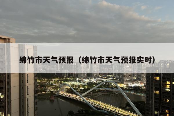 绵竹市天气预报（绵竹市天气预报实时）