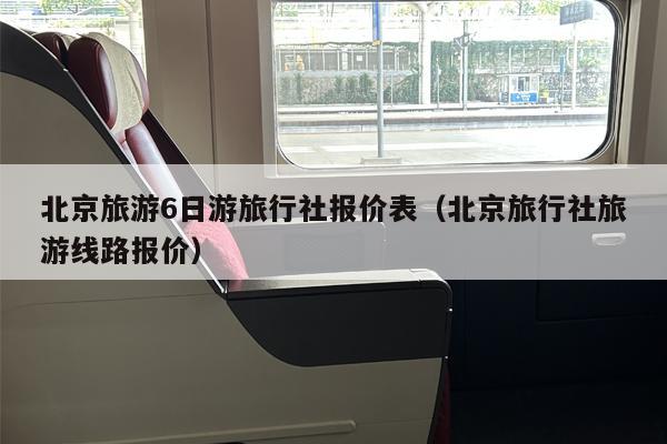北京旅游6日游旅行社报价表（北京旅行社旅游线路报价）