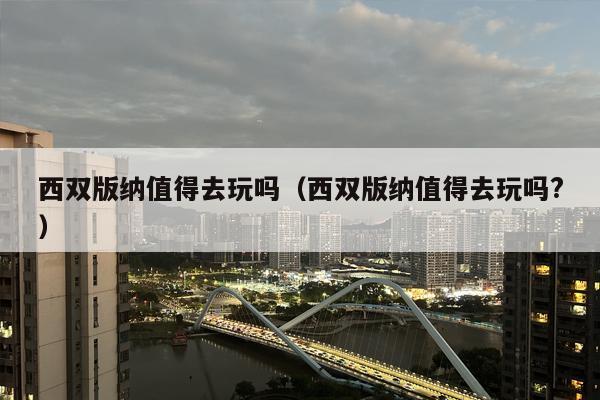 西双版纳值得去玩吗（西双版纳值得去玩吗?）