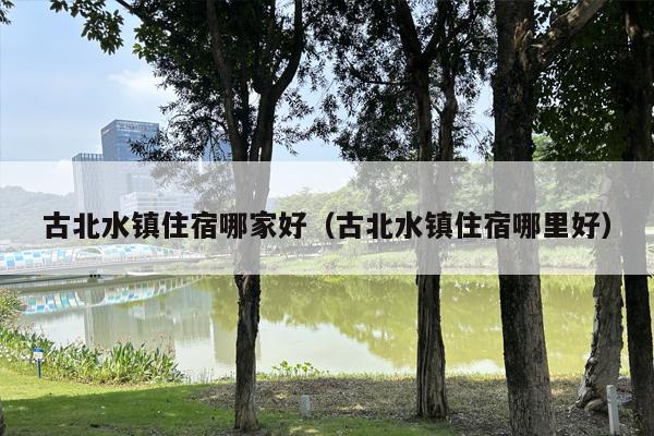 古北水镇住宿哪家好（古北水镇住宿哪里好）