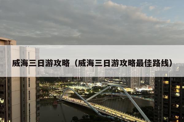 威海三日游攻略（威海三日游攻略最佳路线）