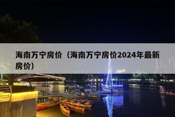 海南万宁房价（海南万宁房价2024年最新房价）