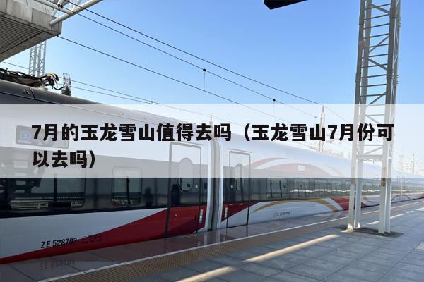 7月的玉龙雪山值得去吗（玉龙雪山7月份可以去吗）