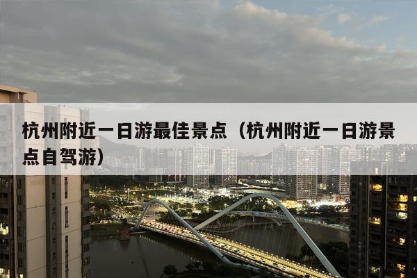 杭州附近一日游最佳景点（杭州附近一日游景点自驾游）