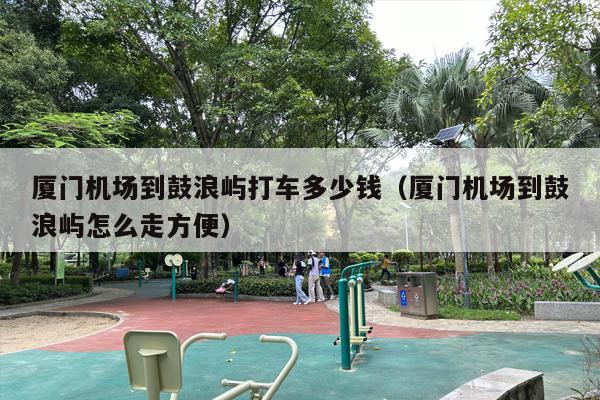 厦门机场到鼓浪屿打车多少钱（厦门机场到鼓浪屿怎么走方便）