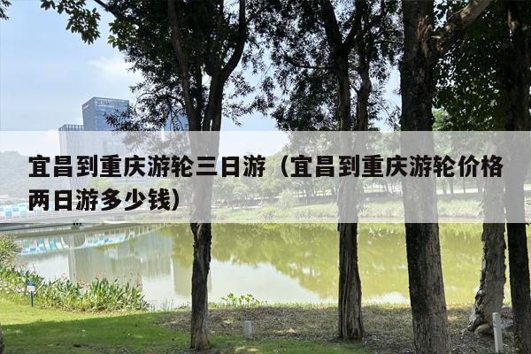 宜昌到重庆游轮三日游（宜昌到重庆游轮价格两日游多少钱）