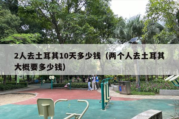 2人去土耳其10天多少钱（两个人去土耳其大概要多少钱）
