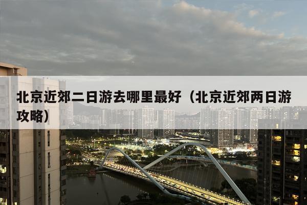 北京近郊二日游去哪里最好（北京近郊两日游攻略）