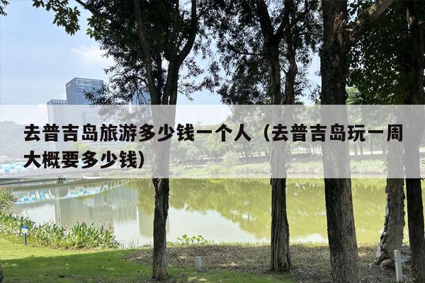 去普吉岛旅游多少钱一个人（去普吉岛玩一周大概要多少钱）