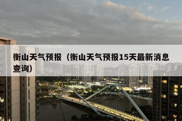 衡山天气预报（衡山天气预报15天最新消息查询）
