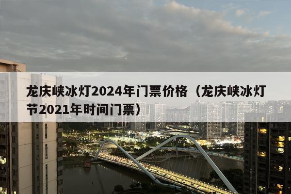 龙庆峡冰灯2024年门票价格（龙庆峡冰灯节2021年时间门票）