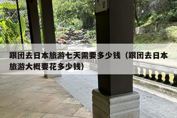 跟团去日本旅游七天需要多少钱（跟团去日本旅游大概要花多少钱）