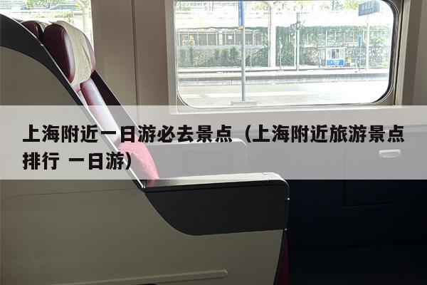 上海附近一日游必去景点（上海附近旅游景点排行 一日游）
