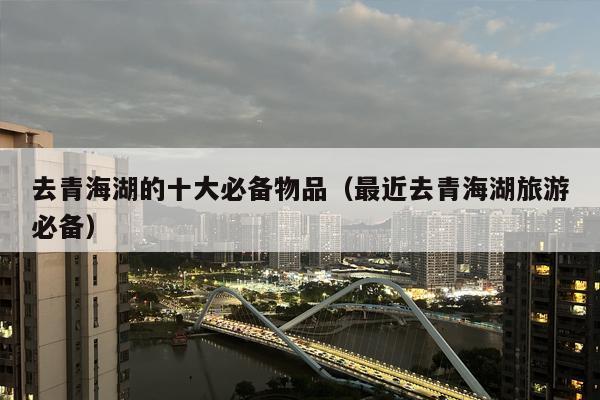 去青海湖的十大必备物品（最近去青海湖旅游必备）