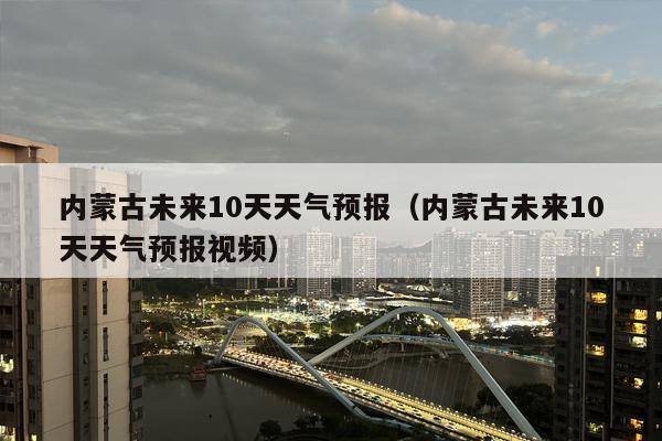 内蒙古未来10天天气预报（内蒙古未来10天天气预报视频）