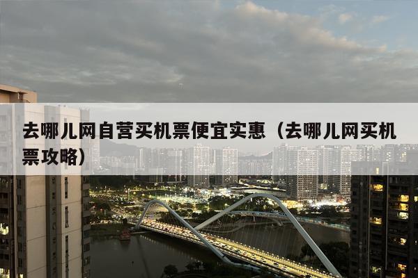 去哪儿网自营买机票便宜实惠（去哪儿网买机票攻略）